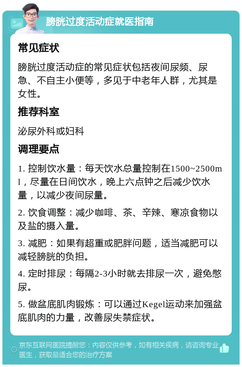 膀胱过度活动症就医指南 常见症状 膀胱过度活动症的常见症状包括夜间尿频、尿急、不自主小便等，多见于中老年人群，尤其是女性。 推荐科室 泌尿外科或妇科 调理要点 1. 控制饮水量：每天饮水总量控制在1500~2500ml，尽量在日间饮水，晚上六点钟之后减少饮水量，以减少夜间尿量。 2. 饮食调整：减少咖啡、茶、辛辣、寒凉食物以及盐的摄入量。 3. 减肥：如果有超重或肥胖问题，适当减肥可以减轻膀胱的负担。 4. 定时排尿：每隔2-3小时就去排尿一次，避免憋尿。 5. 做盆底肌肉锻炼：可以通过Kegel运动来加强盆底肌肉的力量，改善尿失禁症状。