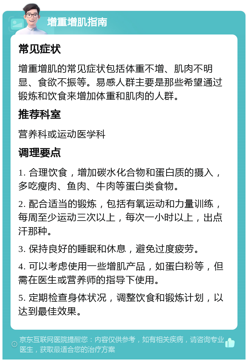 增重增肌指南 常见症状 增重增肌的常见症状包括体重不增、肌肉不明显、食欲不振等。易感人群主要是那些希望通过锻炼和饮食来增加体重和肌肉的人群。 推荐科室 营养科或运动医学科 调理要点 1. 合理饮食，增加碳水化合物和蛋白质的摄入，多吃瘦肉、鱼肉、牛肉等蛋白类食物。 2. 配合适当的锻炼，包括有氧运动和力量训练，每周至少运动三次以上，每次一小时以上，出点汗那种。 3. 保持良好的睡眠和休息，避免过度疲劳。 4. 可以考虑使用一些增肌产品，如蛋白粉等，但需在医生或营养师的指导下使用。 5. 定期检查身体状况，调整饮食和锻炼计划，以达到最佳效果。