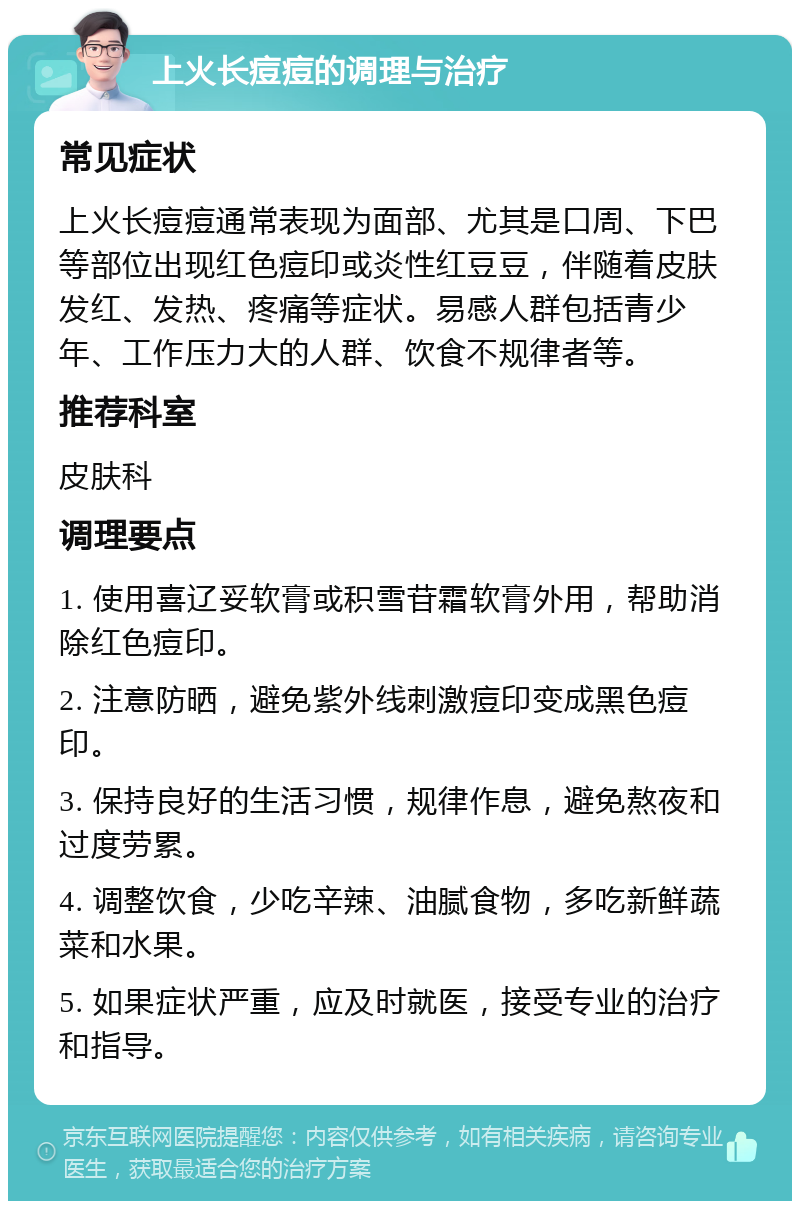 上火长痘痘的调理与治疗 常见症状 上火长痘痘通常表现为面部、尤其是口周、下巴等部位出现红色痘印或炎性红豆豆，伴随着皮肤发红、发热、疼痛等症状。易感人群包括青少年、工作压力大的人群、饮食不规律者等。 推荐科室 皮肤科 调理要点 1. 使用喜辽妥软膏或积雪苷霜软膏外用，帮助消除红色痘印。 2. 注意防晒，避免紫外线刺激痘印变成黑色痘印。 3. 保持良好的生活习惯，规律作息，避免熬夜和过度劳累。 4. 调整饮食，少吃辛辣、油腻食物，多吃新鲜蔬菜和水果。 5. 如果症状严重，应及时就医，接受专业的治疗和指导。