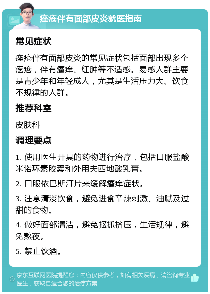 痤疮伴有面部皮炎就医指南 常见症状 痤疮伴有面部皮炎的常见症状包括面部出现多个疙瘩，伴有瘙痒、红肿等不适感。易感人群主要是青少年和年轻成人，尤其是生活压力大、饮食不规律的人群。 推荐科室 皮肤科 调理要点 1. 使用医生开具的药物进行治疗，包括口服盐酸米诺环素胶囊和外用夫西地酸乳膏。 2. 口服依巴斯汀片来缓解瘙痒症状。 3. 注意清淡饮食，避免进食辛辣刺激、油腻及过甜的食物。 4. 做好面部清洁，避免抠抓挤压，生活规律，避免熬夜。 5. 禁止饮酒。