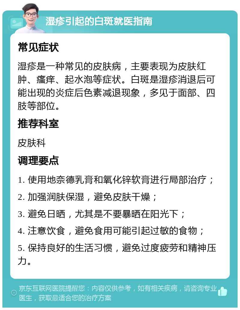 湿疹引起的白斑就医指南 常见症状 湿疹是一种常见的皮肤病，主要表现为皮肤红肿、瘙痒、起水泡等症状。白斑是湿疹消退后可能出现的炎症后色素减退现象，多见于面部、四肢等部位。 推荐科室 皮肤科 调理要点 1. 使用地奈德乳膏和氧化锌软膏进行局部治疗； 2. 加强润肤保湿，避免皮肤干燥； 3. 避免日晒，尤其是不要暴晒在阳光下； 4. 注意饮食，避免食用可能引起过敏的食物； 5. 保持良好的生活习惯，避免过度疲劳和精神压力。