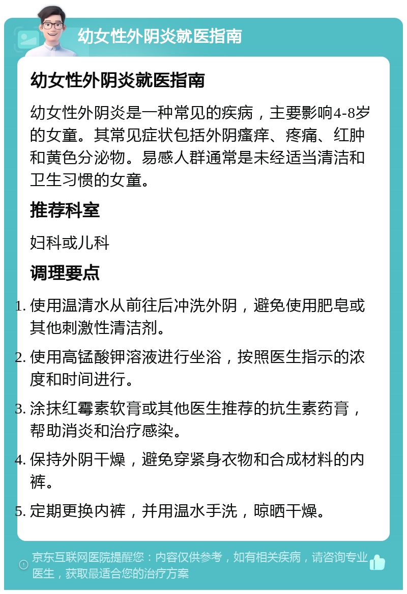 幼女性外阴炎就医指南 幼女性外阴炎就医指南 幼女性外阴炎是一种常见的疾病，主要影响4-8岁的女童。其常见症状包括外阴瘙痒、疼痛、红肿和黄色分泌物。易感人群通常是未经适当清洁和卫生习惯的女童。 推荐科室 妇科或儿科 调理要点 使用温清水从前往后冲洗外阴，避免使用肥皂或其他刺激性清洁剂。 使用高锰酸钾溶液进行坐浴，按照医生指示的浓度和时间进行。 涂抹红霉素软膏或其他医生推荐的抗生素药膏，帮助消炎和治疗感染。 保持外阴干燥，避免穿紧身衣物和合成材料的内裤。 定期更换内裤，并用温水手洗，晾晒干燥。