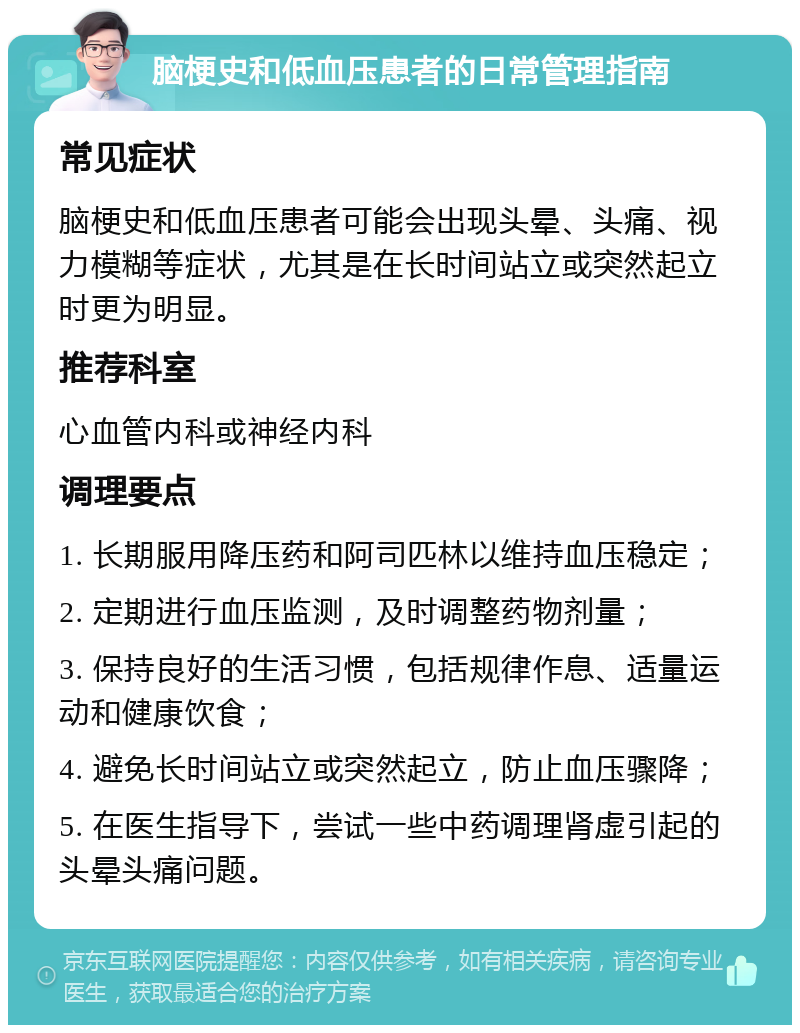 脑梗史和低血压患者的日常管理指南 常见症状 脑梗史和低血压患者可能会出现头晕、头痛、视力模糊等症状，尤其是在长时间站立或突然起立时更为明显。 推荐科室 心血管内科或神经内科 调理要点 1. 长期服用降压药和阿司匹林以维持血压稳定； 2. 定期进行血压监测，及时调整药物剂量； 3. 保持良好的生活习惯，包括规律作息、适量运动和健康饮食； 4. 避免长时间站立或突然起立，防止血压骤降； 5. 在医生指导下，尝试一些中药调理肾虚引起的头晕头痛问题。