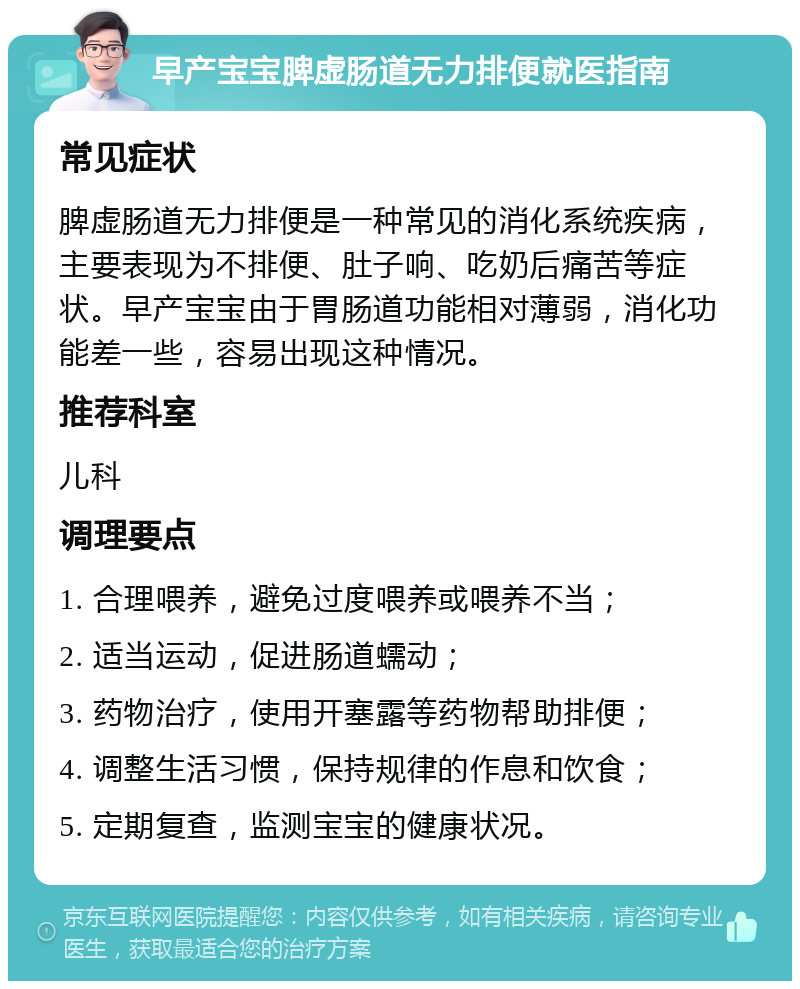 早产宝宝脾虚肠道无力排便就医指南 常见症状 脾虚肠道无力排便是一种常见的消化系统疾病，主要表现为不排便、肚子响、吃奶后痛苦等症状。早产宝宝由于胃肠道功能相对薄弱，消化功能差一些，容易出现这种情况。 推荐科室 儿科 调理要点 1. 合理喂养，避免过度喂养或喂养不当； 2. 适当运动，促进肠道蠕动； 3. 药物治疗，使用开塞露等药物帮助排便； 4. 调整生活习惯，保持规律的作息和饮食； 5. 定期复查，监测宝宝的健康状况。