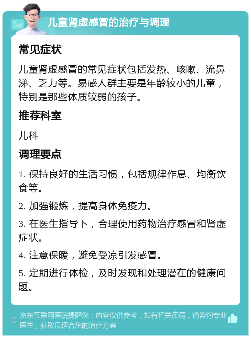 儿童肾虚感冒的治疗与调理 常见症状 儿童肾虚感冒的常见症状包括发热、咳嗽、流鼻涕、乏力等。易感人群主要是年龄较小的儿童，特别是那些体质较弱的孩子。 推荐科室 儿科 调理要点 1. 保持良好的生活习惯，包括规律作息、均衡饮食等。 2. 加强锻炼，提高身体免疫力。 3. 在医生指导下，合理使用药物治疗感冒和肾虚症状。 4. 注意保暖，避免受凉引发感冒。 5. 定期进行体检，及时发现和处理潜在的健康问题。