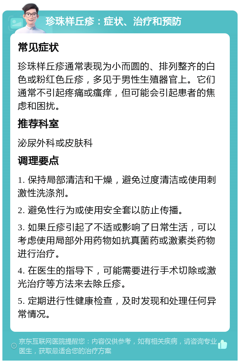 珍珠样丘疹：症状、治疗和预防 常见症状 珍珠样丘疹通常表现为小而圆的、排列整齐的白色或粉红色丘疹，多见于男性生殖器官上。它们通常不引起疼痛或瘙痒，但可能会引起患者的焦虑和困扰。 推荐科室 泌尿外科或皮肤科 调理要点 1. 保持局部清洁和干燥，避免过度清洁或使用刺激性洗涤剂。 2. 避免性行为或使用安全套以防止传播。 3. 如果丘疹引起了不适或影响了日常生活，可以考虑使用局部外用药物如抗真菌药或激素类药物进行治疗。 4. 在医生的指导下，可能需要进行手术切除或激光治疗等方法来去除丘疹。 5. 定期进行性健康检查，及时发现和处理任何异常情况。