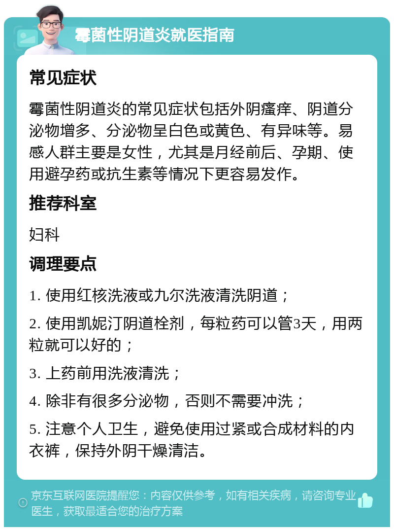 霉菌性阴道炎就医指南 常见症状 霉菌性阴道炎的常见症状包括外阴瘙痒、阴道分泌物增多、分泌物呈白色或黄色、有异味等。易感人群主要是女性，尤其是月经前后、孕期、使用避孕药或抗生素等情况下更容易发作。 推荐科室 妇科 调理要点 1. 使用红核洗液或九尔洗液清洗阴道； 2. 使用凯妮汀阴道栓剂，每粒药可以管3天，用两粒就可以好的； 3. 上药前用洗液清洗； 4. 除非有很多分泌物，否则不需要冲洗； 5. 注意个人卫生，避免使用过紧或合成材料的内衣裤，保持外阴干燥清洁。