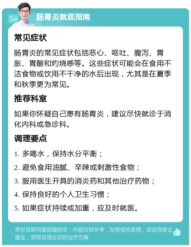 肠胃炎就医指南 常见症状 肠胃炎的常见症状包括恶心、呕吐、腹泻、胃胀、胃酸和灼烧感等。这些症状可能会在食用不洁食物或饮用不干净的水后出现，尤其是在夏季和秋季更为常见。 推荐科室 如果你怀疑自己患有肠胃炎，建议尽快就诊于消化内科或急诊科。 调理要点 1. 多喝水，保持水分平衡； 2. 避免食用油腻、辛辣或刺激性食物； 3. 服用医生开具的消炎药和其他治疗药物； 4. 保持良好的个人卫生习惯； 5. 如果症状持续或加重，应及时就医。