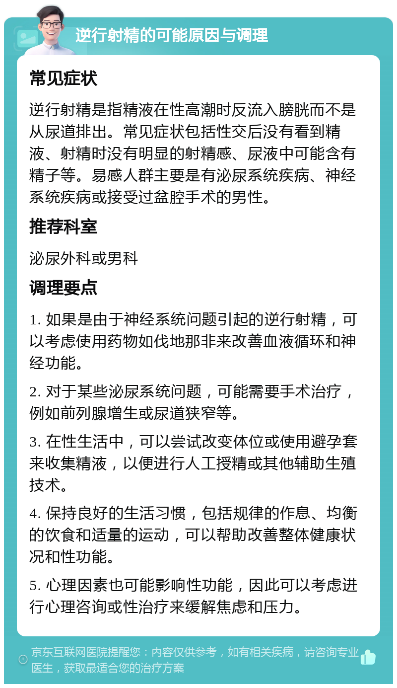 逆行射精的可能原因与调理 常见症状 逆行射精是指精液在性高潮时反流入膀胱而不是从尿道排出。常见症状包括性交后没有看到精液、射精时没有明显的射精感、尿液中可能含有精子等。易感人群主要是有泌尿系统疾病、神经系统疾病或接受过盆腔手术的男性。 推荐科室 泌尿外科或男科 调理要点 1. 如果是由于神经系统问题引起的逆行射精，可以考虑使用药物如伐地那非来改善血液循环和神经功能。 2. 对于某些泌尿系统问题，可能需要手术治疗，例如前列腺增生或尿道狭窄等。 3. 在性生活中，可以尝试改变体位或使用避孕套来收集精液，以便进行人工授精或其他辅助生殖技术。 4. 保持良好的生活习惯，包括规律的作息、均衡的饮食和适量的运动，可以帮助改善整体健康状况和性功能。 5. 心理因素也可能影响性功能，因此可以考虑进行心理咨询或性治疗来缓解焦虑和压力。