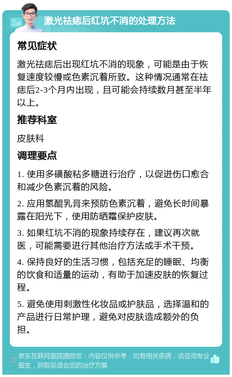 激光祛痣后红坑不消的处理方法 常见症状 激光祛痣后出现红坑不消的现象，可能是由于恢复速度较慢或色素沉着所致。这种情况通常在祛痣后2-3个月内出现，且可能会持续数月甚至半年以上。 推荐科室 皮肤科 调理要点 1. 使用多磺酸粘多糖进行治疗，以促进伤口愈合和减少色素沉着的风险。 2. 应用氢醌乳膏来预防色素沉着，避免长时间暴露在阳光下，使用防晒霜保护皮肤。 3. 如果红坑不消的现象持续存在，建议再次就医，可能需要进行其他治疗方法或手术干预。 4. 保持良好的生活习惯，包括充足的睡眠、均衡的饮食和适量的运动，有助于加速皮肤的恢复过程。 5. 避免使用刺激性化妆品或护肤品，选择温和的产品进行日常护理，避免对皮肤造成额外的负担。