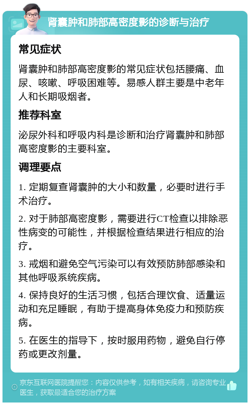 肾囊肿和肺部高密度影的诊断与治疗 常见症状 肾囊肿和肺部高密度影的常见症状包括腰痛、血尿、咳嗽、呼吸困难等。易感人群主要是中老年人和长期吸烟者。 推荐科室 泌尿外科和呼吸内科是诊断和治疗肾囊肿和肺部高密度影的主要科室。 调理要点 1. 定期复查肾囊肿的大小和数量，必要时进行手术治疗。 2. 对于肺部高密度影，需要进行CT检查以排除恶性病变的可能性，并根据检查结果进行相应的治疗。 3. 戒烟和避免空气污染可以有效预防肺部感染和其他呼吸系统疾病。 4. 保持良好的生活习惯，包括合理饮食、适量运动和充足睡眠，有助于提高身体免疫力和预防疾病。 5. 在医生的指导下，按时服用药物，避免自行停药或更改剂量。