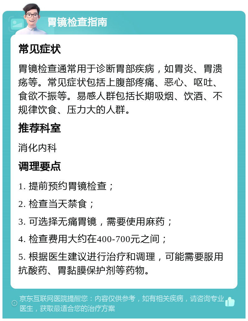 胃镜检查指南 常见症状 胃镜检查通常用于诊断胃部疾病，如胃炎、胃溃疡等。常见症状包括上腹部疼痛、恶心、呕吐、食欲不振等。易感人群包括长期吸烟、饮酒、不规律饮食、压力大的人群。 推荐科室 消化内科 调理要点 1. 提前预约胃镜检查； 2. 检查当天禁食； 3. 可选择无痛胃镜，需要使用麻药； 4. 检查费用大约在400-700元之间； 5. 根据医生建议进行治疗和调理，可能需要服用抗酸药、胃黏膜保护剂等药物。