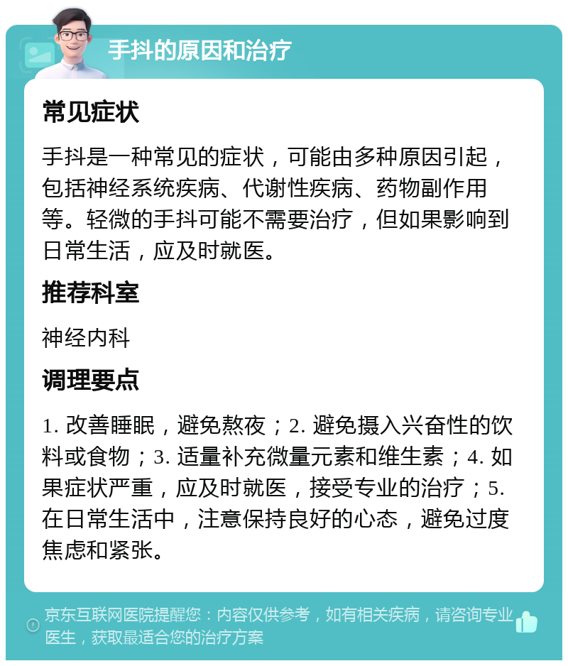 手抖的原因和治疗 常见症状 手抖是一种常见的症状，可能由多种原因引起，包括神经系统疾病、代谢性疾病、药物副作用等。轻微的手抖可能不需要治疗，但如果影响到日常生活，应及时就医。 推荐科室 神经内科 调理要点 1. 改善睡眠，避免熬夜；2. 避免摄入兴奋性的饮料或食物；3. 适量补充微量元素和维生素；4. 如果症状严重，应及时就医，接受专业的治疗；5. 在日常生活中，注意保持良好的心态，避免过度焦虑和紧张。