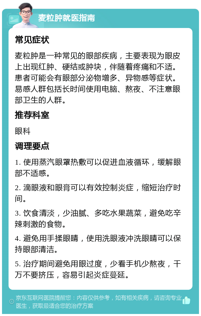 麦粒肿就医指南 常见症状 麦粒肿是一种常见的眼部疾病，主要表现为眼皮上出现红肿、硬结或肿块，伴随着疼痛和不适。患者可能会有眼部分泌物增多、异物感等症状。易感人群包括长时间使用电脑、熬夜、不注意眼部卫生的人群。 推荐科室 眼科 调理要点 1. 使用蒸汽眼罩热敷可以促进血液循环，缓解眼部不适感。 2. 滴眼液和眼膏可以有效控制炎症，缩短治疗时间。 3. 饮食清淡，少油腻、多吃水果蔬菜，避免吃辛辣刺激的食物。 4. 避免用手揉眼睛，使用洗眼液冲洗眼睛可以保持眼部清洁。 5. 治疗期间避免用眼过度，少看手机少熬夜，千万不要挤压，容易引起炎症蔓延。