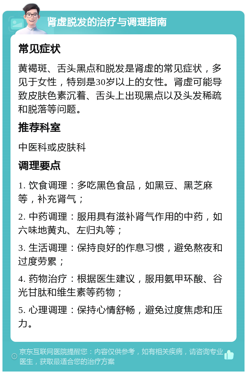 肾虚脱发的治疗与调理指南 常见症状 黄褐斑、舌头黑点和脱发是肾虚的常见症状，多见于女性，特别是30岁以上的女性。肾虚可能导致皮肤色素沉着、舌头上出现黑点以及头发稀疏和脱落等问题。 推荐科室 中医科或皮肤科 调理要点 1. 饮食调理：多吃黑色食品，如黑豆、黑芝麻等，补充肾气； 2. 中药调理：服用具有滋补肾气作用的中药，如六味地黄丸、左归丸等； 3. 生活调理：保持良好的作息习惯，避免熬夜和过度劳累； 4. 药物治疗：根据医生建议，服用氨甲环酸、谷光甘肽和维生素等药物； 5. 心理调理：保持心情舒畅，避免过度焦虑和压力。