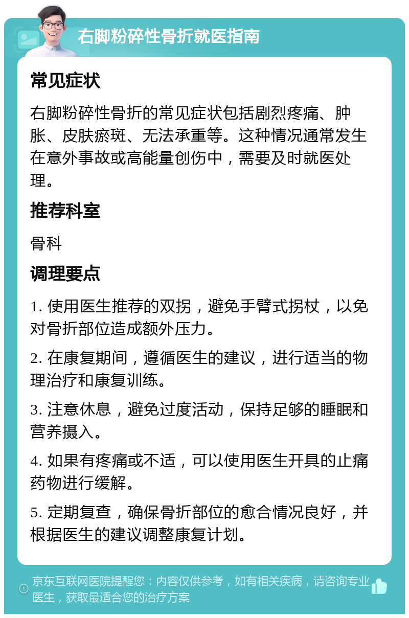 右脚粉碎性骨折就医指南 常见症状 右脚粉碎性骨折的常见症状包括剧烈疼痛、肿胀、皮肤瘀斑、无法承重等。这种情况通常发生在意外事故或高能量创伤中，需要及时就医处理。 推荐科室 骨科 调理要点 1. 使用医生推荐的双拐，避免手臂式拐杖，以免对骨折部位造成额外压力。 2. 在康复期间，遵循医生的建议，进行适当的物理治疗和康复训练。 3. 注意休息，避免过度活动，保持足够的睡眠和营养摄入。 4. 如果有疼痛或不适，可以使用医生开具的止痛药物进行缓解。 5. 定期复查，确保骨折部位的愈合情况良好，并根据医生的建议调整康复计划。