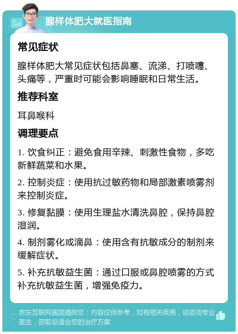 腺样体肥大就医指南 常见症状 腺样体肥大常见症状包括鼻塞、流涕、打喷嚏、头痛等，严重时可能会影响睡眠和日常生活。 推荐科室 耳鼻喉科 调理要点 1. 饮食纠正：避免食用辛辣、刺激性食物，多吃新鲜蔬菜和水果。 2. 控制炎症：使用抗过敏药物和局部激素喷雾剂来控制炎症。 3. 修复黏膜：使用生理盐水清洗鼻腔，保持鼻腔湿润。 4. 制剂雾化或滴鼻：使用含有抗敏成分的制剂来缓解症状。 5. 补充抗敏益生菌：通过口服或鼻腔喷雾的方式补充抗敏益生菌，增强免疫力。