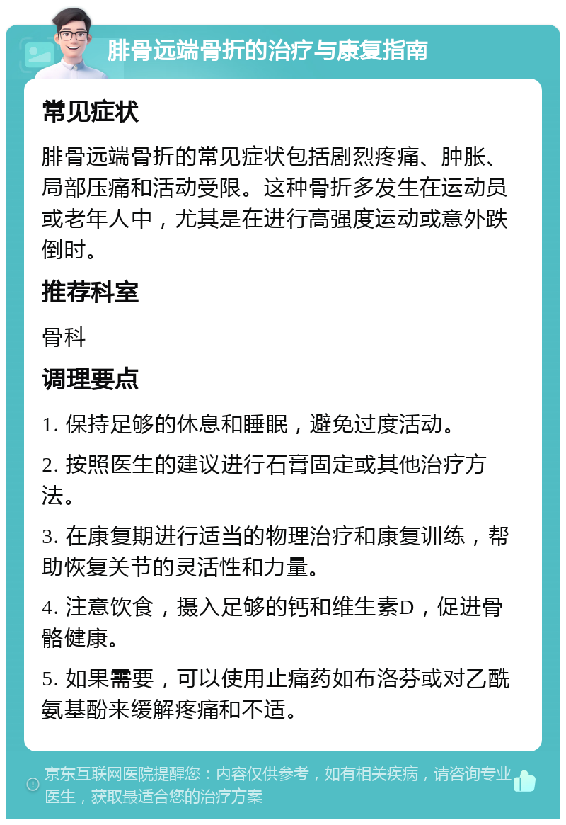 腓骨远端骨折的治疗与康复指南 常见症状 腓骨远端骨折的常见症状包括剧烈疼痛、肿胀、局部压痛和活动受限。这种骨折多发生在运动员或老年人中，尤其是在进行高强度运动或意外跌倒时。 推荐科室 骨科 调理要点 1. 保持足够的休息和睡眠，避免过度活动。 2. 按照医生的建议进行石膏固定或其他治疗方法。 3. 在康复期进行适当的物理治疗和康复训练，帮助恢复关节的灵活性和力量。 4. 注意饮食，摄入足够的钙和维生素D，促进骨骼健康。 5. 如果需要，可以使用止痛药如布洛芬或对乙酰氨基酚来缓解疼痛和不适。