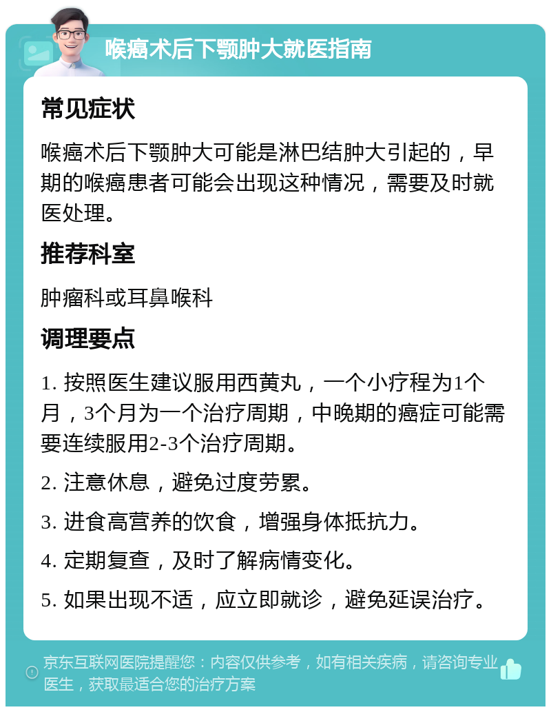 喉癌术后下颚肿大就医指南 常见症状 喉癌术后下颚肿大可能是淋巴结肿大引起的，早期的喉癌患者可能会出现这种情况，需要及时就医处理。 推荐科室 肿瘤科或耳鼻喉科 调理要点 1. 按照医生建议服用西黄丸，一个小疗程为1个月，3个月为一个治疗周期，中晚期的癌症可能需要连续服用2-3个治疗周期。 2. 注意休息，避免过度劳累。 3. 进食高营养的饮食，增强身体抵抗力。 4. 定期复查，及时了解病情变化。 5. 如果出现不适，应立即就诊，避免延误治疗。