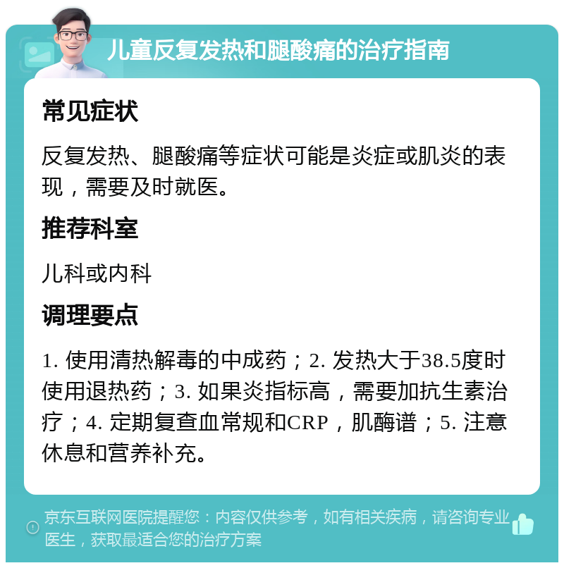 儿童反复发热和腿酸痛的治疗指南 常见症状 反复发热、腿酸痛等症状可能是炎症或肌炎的表现，需要及时就医。 推荐科室 儿科或内科 调理要点 1. 使用清热解毒的中成药；2. 发热大于38.5度时使用退热药；3. 如果炎指标高，需要加抗生素治疗；4. 定期复查血常规和CRP，肌酶谱；5. 注意休息和营养补充。