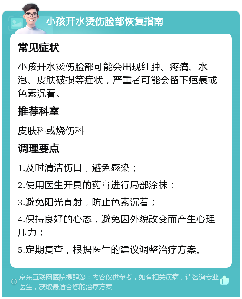 小孩开水烫伤脸部恢复指南 常见症状 小孩开水烫伤脸部可能会出现红肿、疼痛、水泡、皮肤破损等症状，严重者可能会留下疤痕或色素沉着。 推荐科室 皮肤科或烧伤科 调理要点 1.及时清洁伤口，避免感染； 2.使用医生开具的药膏进行局部涂抹； 3.避免阳光直射，防止色素沉着； 4.保持良好的心态，避免因外貌改变而产生心理压力； 5.定期复查，根据医生的建议调整治疗方案。