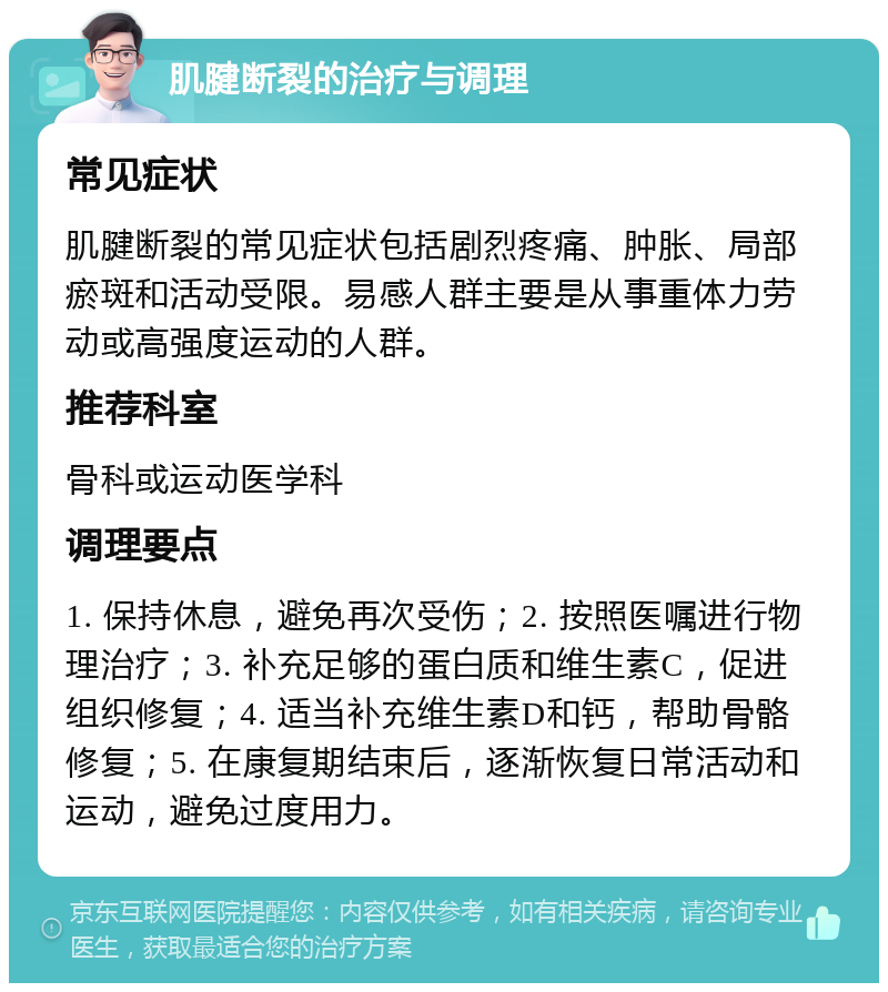 肌腱断裂的治疗与调理 常见症状 肌腱断裂的常见症状包括剧烈疼痛、肿胀、局部瘀斑和活动受限。易感人群主要是从事重体力劳动或高强度运动的人群。 推荐科室 骨科或运动医学科 调理要点 1. 保持休息，避免再次受伤；2. 按照医嘱进行物理治疗；3. 补充足够的蛋白质和维生素C，促进组织修复；4. 适当补充维生素D和钙，帮助骨骼修复；5. 在康复期结束后，逐渐恢复日常活动和运动，避免过度用力。