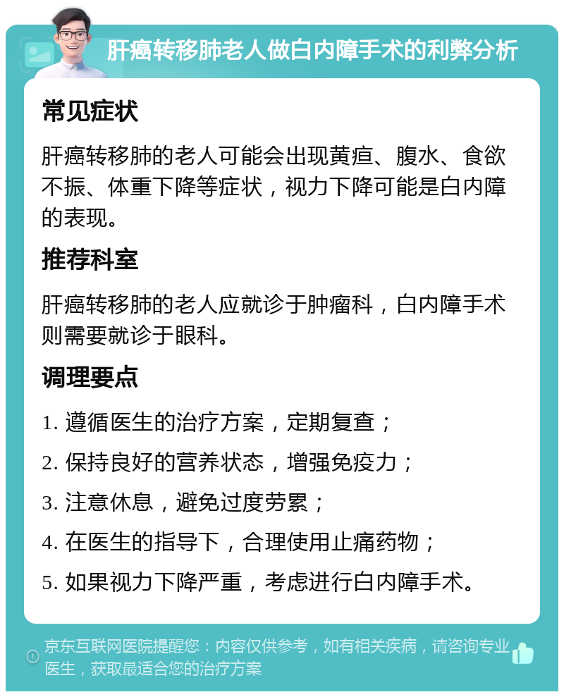 肝癌转移肺老人做白内障手术的利弊分析 常见症状 肝癌转移肺的老人可能会出现黄疸、腹水、食欲不振、体重下降等症状，视力下降可能是白内障的表现。 推荐科室 肝癌转移肺的老人应就诊于肿瘤科，白内障手术则需要就诊于眼科。 调理要点 1. 遵循医生的治疗方案，定期复查； 2. 保持良好的营养状态，增强免疫力； 3. 注意休息，避免过度劳累； 4. 在医生的指导下，合理使用止痛药物； 5. 如果视力下降严重，考虑进行白内障手术。