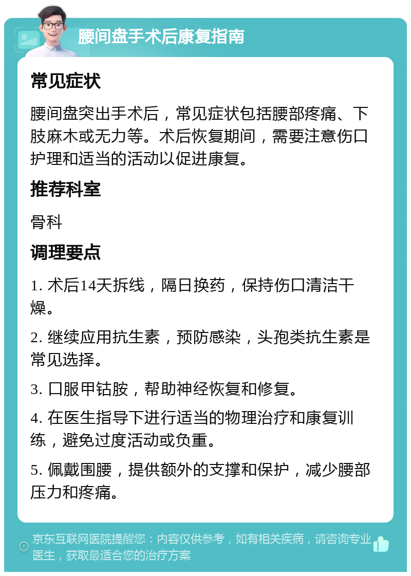 腰间盘手术后康复指南 常见症状 腰间盘突出手术后，常见症状包括腰部疼痛、下肢麻木或无力等。术后恢复期间，需要注意伤口护理和适当的活动以促进康复。 推荐科室 骨科 调理要点 1. 术后14天拆线，隔日换药，保持伤口清洁干燥。 2. 继续应用抗生素，预防感染，头孢类抗生素是常见选择。 3. 口服甲钴胺，帮助神经恢复和修复。 4. 在医生指导下进行适当的物理治疗和康复训练，避免过度活动或负重。 5. 佩戴围腰，提供额外的支撑和保护，减少腰部压力和疼痛。