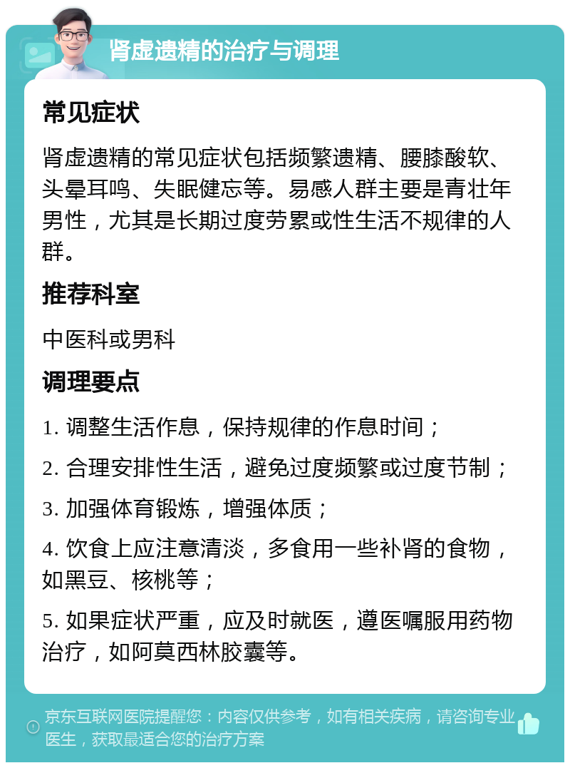 肾虚遗精的治疗与调理 常见症状 肾虚遗精的常见症状包括频繁遗精、腰膝酸软、头晕耳鸣、失眠健忘等。易感人群主要是青壮年男性，尤其是长期过度劳累或性生活不规律的人群。 推荐科室 中医科或男科 调理要点 1. 调整生活作息，保持规律的作息时间； 2. 合理安排性生活，避免过度频繁或过度节制； 3. 加强体育锻炼，增强体质； 4. 饮食上应注意清淡，多食用一些补肾的食物，如黑豆、核桃等； 5. 如果症状严重，应及时就医，遵医嘱服用药物治疗，如阿莫西林胶囊等。