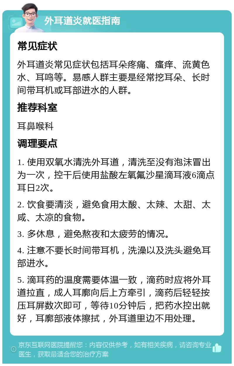 外耳道炎就医指南 常见症状 外耳道炎常见症状包括耳朵疼痛、瘙痒、流黄色水、耳鸣等。易感人群主要是经常挖耳朵、长时间带耳机或耳部进水的人群。 推荐科室 耳鼻喉科 调理要点 1. 使用双氧水清洗外耳道，清洗至没有泡沫冒出为一次，控干后使用盐酸左氧氟沙星滴耳液6滴点耳日2次。 2. 饮食要清淡，避免食用太酸、太辣、太甜、太咸、太凉的食物。 3. 多休息，避免熬夜和太疲劳的情况。 4. 注意不要长时间带耳机，洗澡以及洗头避免耳部进水。 5. 滴耳药的温度需要体温一致，滴药时应将外耳道拉直，成人耳廓向后上方牵引，滴药后轻轻按压耳屏数次即可，等待10分钟后，把药水控出就好，耳廓部液体擦拭，外耳道里边不用处理。