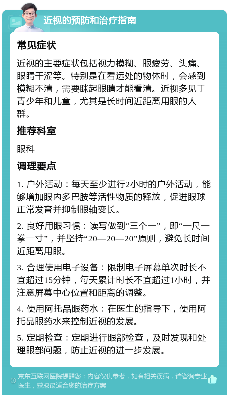 近视的预防和治疗指南 常见症状 近视的主要症状包括视力模糊、眼疲劳、头痛、眼睛干涩等。特别是在看远处的物体时，会感到模糊不清，需要眯起眼睛才能看清。近视多见于青少年和儿童，尤其是长时间近距离用眼的人群。 推荐科室 眼科 调理要点 1. 户外活动：每天至少进行2小时的户外活动，能够增加眼内多巴胺等活性物质的释放，促进眼球正常发育并抑制眼轴变长。 2. 良好用眼习惯：读写做到“三个一”，即“一尺一拳一寸”，并坚持“20—20—20”原则，避免长时间近距离用眼。 3. 合理使用电子设备：限制电子屏幕单次时长不宜超过15分钟，每天累计时长不宜超过1小时，并注意屏幕中心位置和距离的调整。 4. 使用阿托品眼药水：在医生的指导下，使用阿托品眼药水来控制近视的发展。 5. 定期检查：定期进行眼部检查，及时发现和处理眼部问题，防止近视的进一步发展。