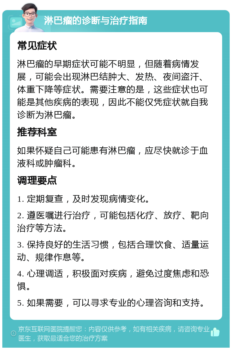 淋巴瘤的诊断与治疗指南 常见症状 淋巴瘤的早期症状可能不明显，但随着病情发展，可能会出现淋巴结肿大、发热、夜间盗汗、体重下降等症状。需要注意的是，这些症状也可能是其他疾病的表现，因此不能仅凭症状就自我诊断为淋巴瘤。 推荐科室 如果怀疑自己可能患有淋巴瘤，应尽快就诊于血液科或肿瘤科。 调理要点 1. 定期复查，及时发现病情变化。 2. 遵医嘱进行治疗，可能包括化疗、放疗、靶向治疗等方法。 3. 保持良好的生活习惯，包括合理饮食、适量运动、规律作息等。 4. 心理调适，积极面对疾病，避免过度焦虑和恐惧。 5. 如果需要，可以寻求专业的心理咨询和支持。