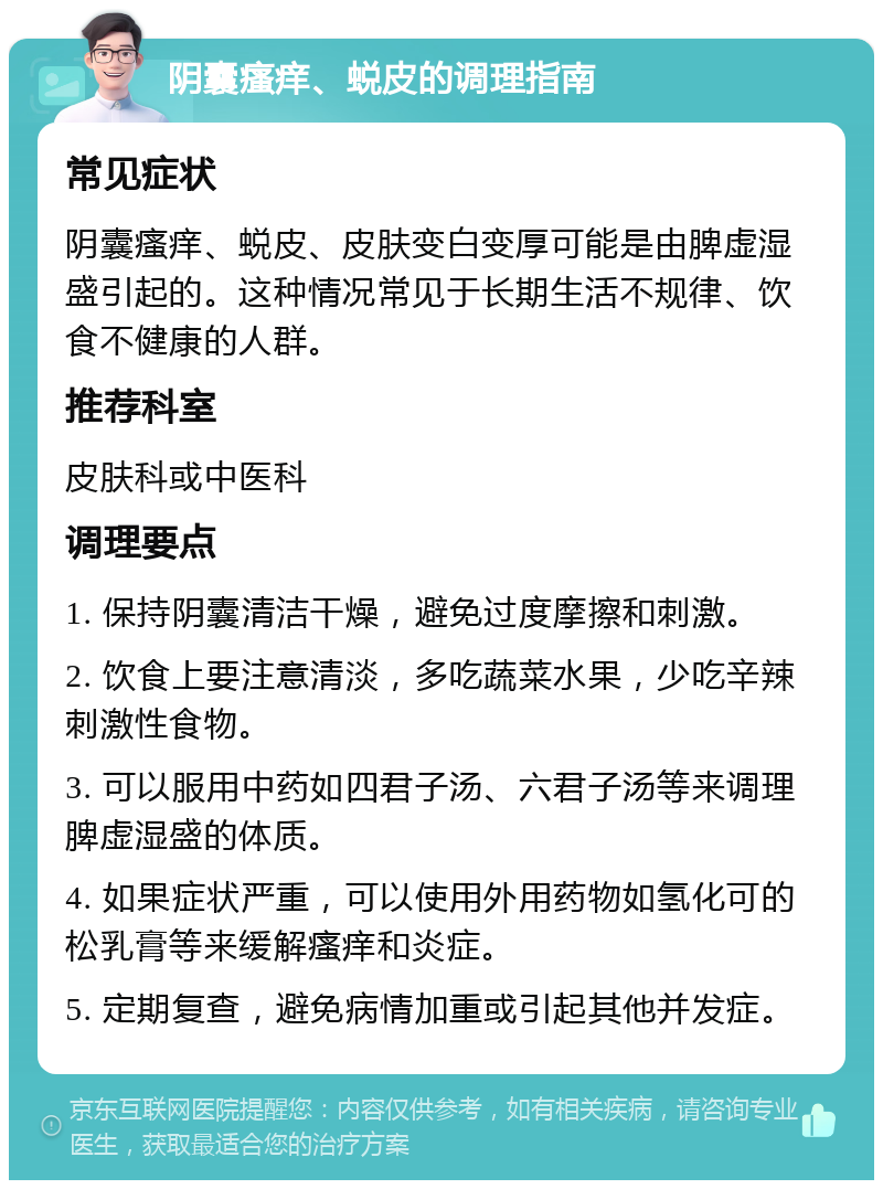 阴囊瘙痒、蜕皮的调理指南 常见症状 阴囊瘙痒、蜕皮、皮肤变白变厚可能是由脾虚湿盛引起的。这种情况常见于长期生活不规律、饮食不健康的人群。 推荐科室 皮肤科或中医科 调理要点 1. 保持阴囊清洁干燥，避免过度摩擦和刺激。 2. 饮食上要注意清淡，多吃蔬菜水果，少吃辛辣刺激性食物。 3. 可以服用中药如四君子汤、六君子汤等来调理脾虚湿盛的体质。 4. 如果症状严重，可以使用外用药物如氢化可的松乳膏等来缓解瘙痒和炎症。 5. 定期复查，避免病情加重或引起其他并发症。