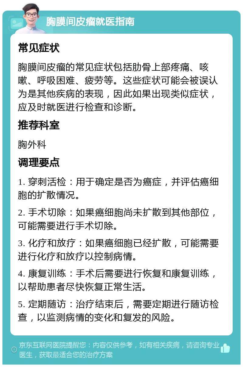 胸膜间皮瘤就医指南 常见症状 胸膜间皮瘤的常见症状包括肋骨上部疼痛、咳嗽、呼吸困难、疲劳等。这些症状可能会被误认为是其他疾病的表现，因此如果出现类似症状，应及时就医进行检查和诊断。 推荐科室 胸外科 调理要点 1. 穿刺活检：用于确定是否为癌症，并评估癌细胞的扩散情况。 2. 手术切除：如果癌细胞尚未扩散到其他部位，可能需要进行手术切除。 3. 化疗和放疗：如果癌细胞已经扩散，可能需要进行化疗和放疗以控制病情。 4. 康复训练：手术后需要进行恢复和康复训练，以帮助患者尽快恢复正常生活。 5. 定期随访：治疗结束后，需要定期进行随访检查，以监测病情的变化和复发的风险。