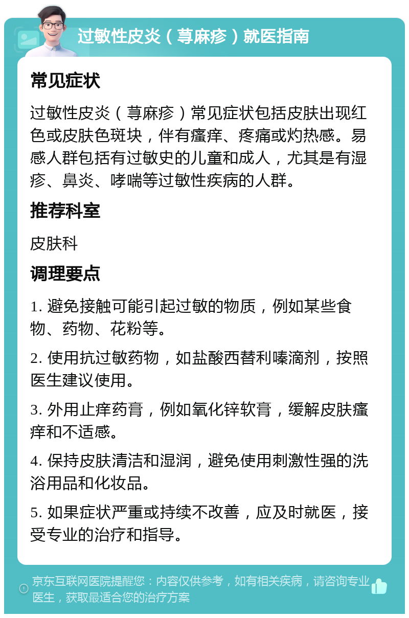 过敏性皮炎（荨麻疹）就医指南 常见症状 过敏性皮炎（荨麻疹）常见症状包括皮肤出现红色或皮肤色斑块，伴有瘙痒、疼痛或灼热感。易感人群包括有过敏史的儿童和成人，尤其是有湿疹、鼻炎、哮喘等过敏性疾病的人群。 推荐科室 皮肤科 调理要点 1. 避免接触可能引起过敏的物质，例如某些食物、药物、花粉等。 2. 使用抗过敏药物，如盐酸西替利嗪滴剂，按照医生建议使用。 3. 外用止痒药膏，例如氧化锌软膏，缓解皮肤瘙痒和不适感。 4. 保持皮肤清洁和湿润，避免使用刺激性强的洗浴用品和化妆品。 5. 如果症状严重或持续不改善，应及时就医，接受专业的治疗和指导。