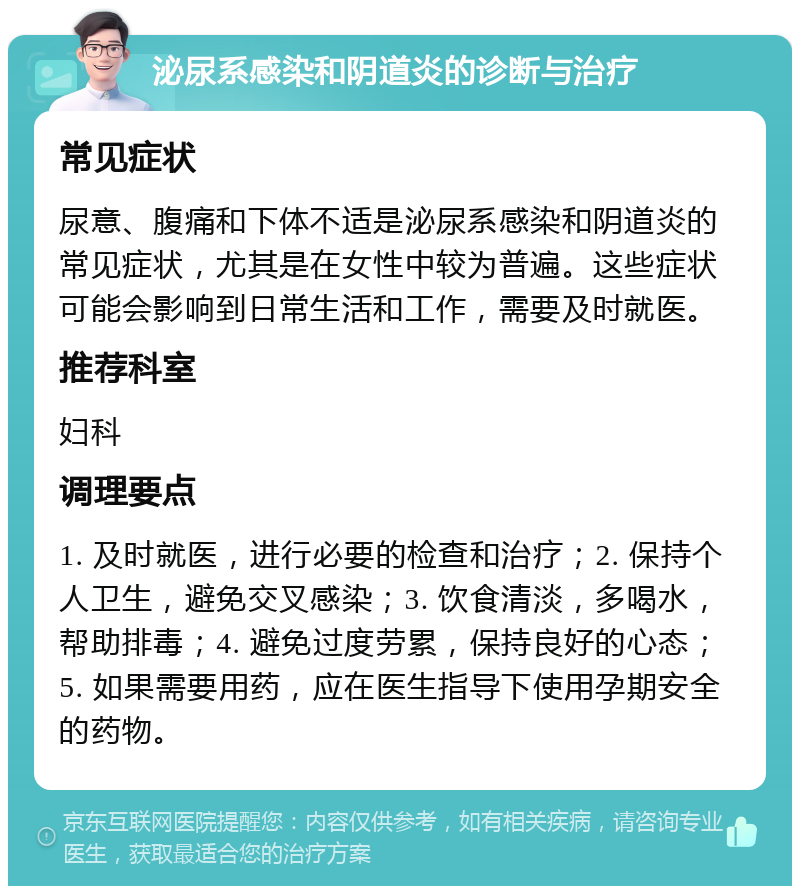 泌尿系感染和阴道炎的诊断与治疗 常见症状 尿意、腹痛和下体不适是泌尿系感染和阴道炎的常见症状，尤其是在女性中较为普遍。这些症状可能会影响到日常生活和工作，需要及时就医。 推荐科室 妇科 调理要点 1. 及时就医，进行必要的检查和治疗；2. 保持个人卫生，避免交叉感染；3. 饮食清淡，多喝水，帮助排毒；4. 避免过度劳累，保持良好的心态；5. 如果需要用药，应在医生指导下使用孕期安全的药物。