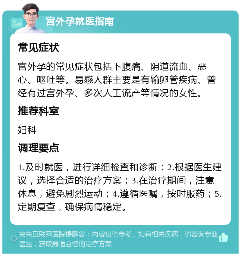 宫外孕就医指南 常见症状 宫外孕的常见症状包括下腹痛、阴道流血、恶心、呕吐等。易感人群主要是有输卵管疾病、曾经有过宫外孕、多次人工流产等情况的女性。 推荐科室 妇科 调理要点 1.及时就医，进行详细检查和诊断；2.根据医生建议，选择合适的治疗方案；3.在治疗期间，注意休息，避免剧烈运动；4.遵循医嘱，按时服药；5.定期复查，确保病情稳定。