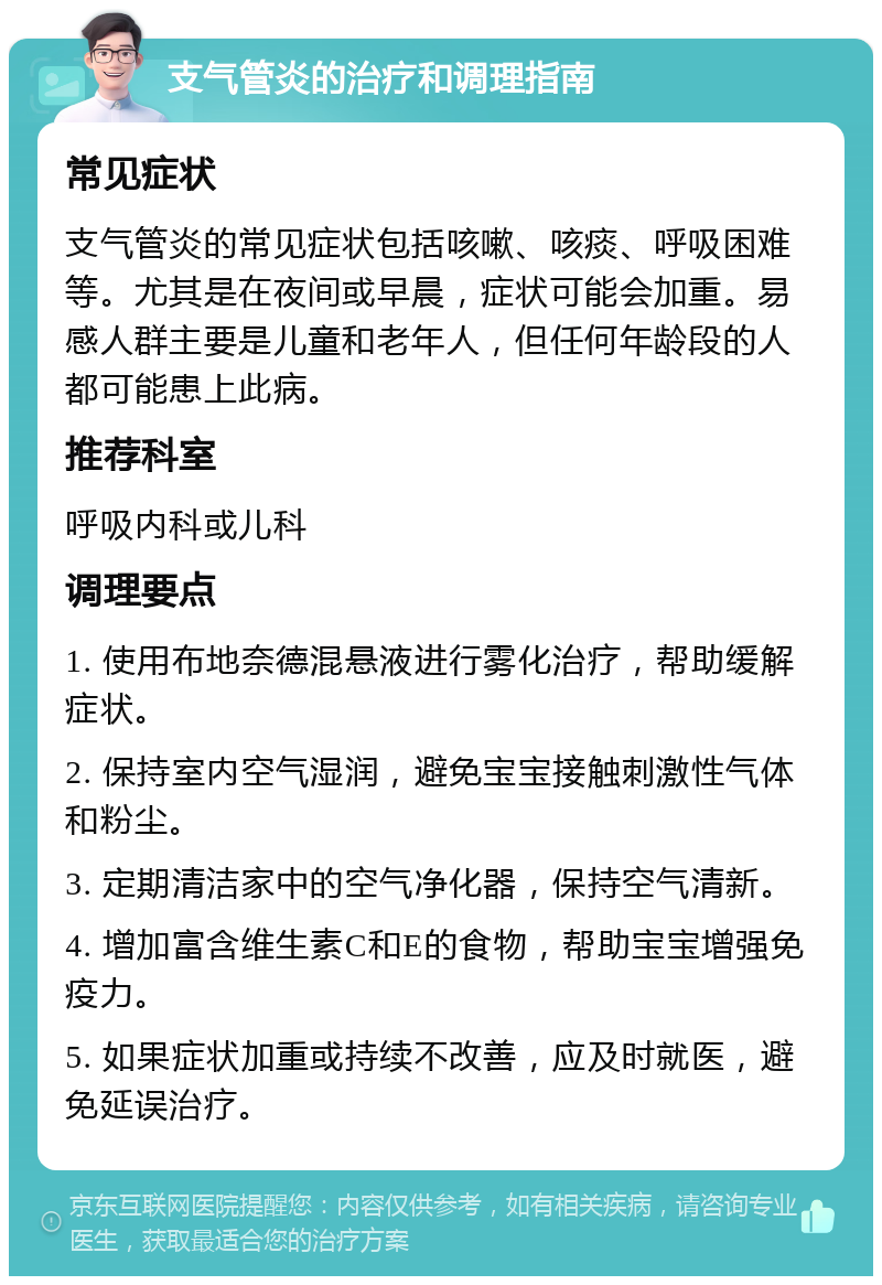 支气管炎的治疗和调理指南 常见症状 支气管炎的常见症状包括咳嗽、咳痰、呼吸困难等。尤其是在夜间或早晨，症状可能会加重。易感人群主要是儿童和老年人，但任何年龄段的人都可能患上此病。 推荐科室 呼吸内科或儿科 调理要点 1. 使用布地奈德混悬液进行雾化治疗，帮助缓解症状。 2. 保持室内空气湿润，避免宝宝接触刺激性气体和粉尘。 3. 定期清洁家中的空气净化器，保持空气清新。 4. 增加富含维生素C和E的食物，帮助宝宝增强免疫力。 5. 如果症状加重或持续不改善，应及时就医，避免延误治疗。