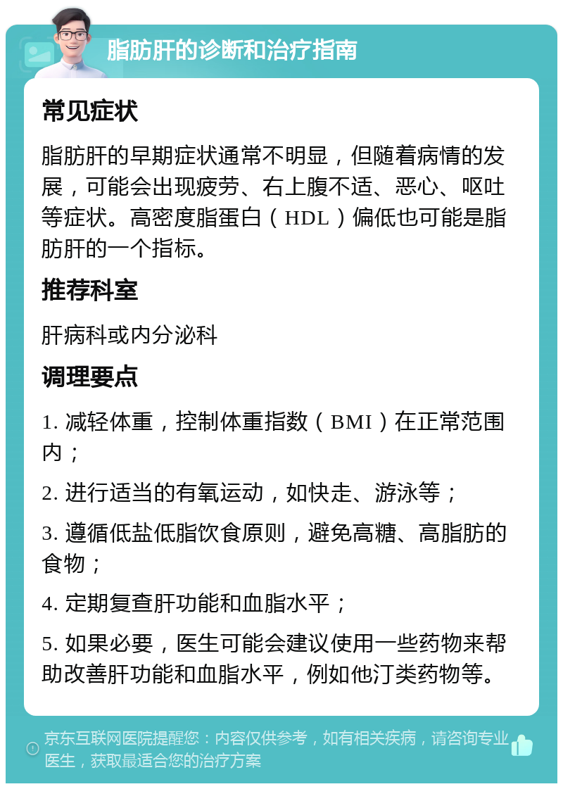 脂肪肝的诊断和治疗指南 常见症状 脂肪肝的早期症状通常不明显，但随着病情的发展，可能会出现疲劳、右上腹不适、恶心、呕吐等症状。高密度脂蛋白（HDL）偏低也可能是脂肪肝的一个指标。 推荐科室 肝病科或内分泌科 调理要点 1. 减轻体重，控制体重指数（BMI）在正常范围内； 2. 进行适当的有氧运动，如快走、游泳等； 3. 遵循低盐低脂饮食原则，避免高糖、高脂肪的食物； 4. 定期复查肝功能和血脂水平； 5. 如果必要，医生可能会建议使用一些药物来帮助改善肝功能和血脂水平，例如他汀类药物等。