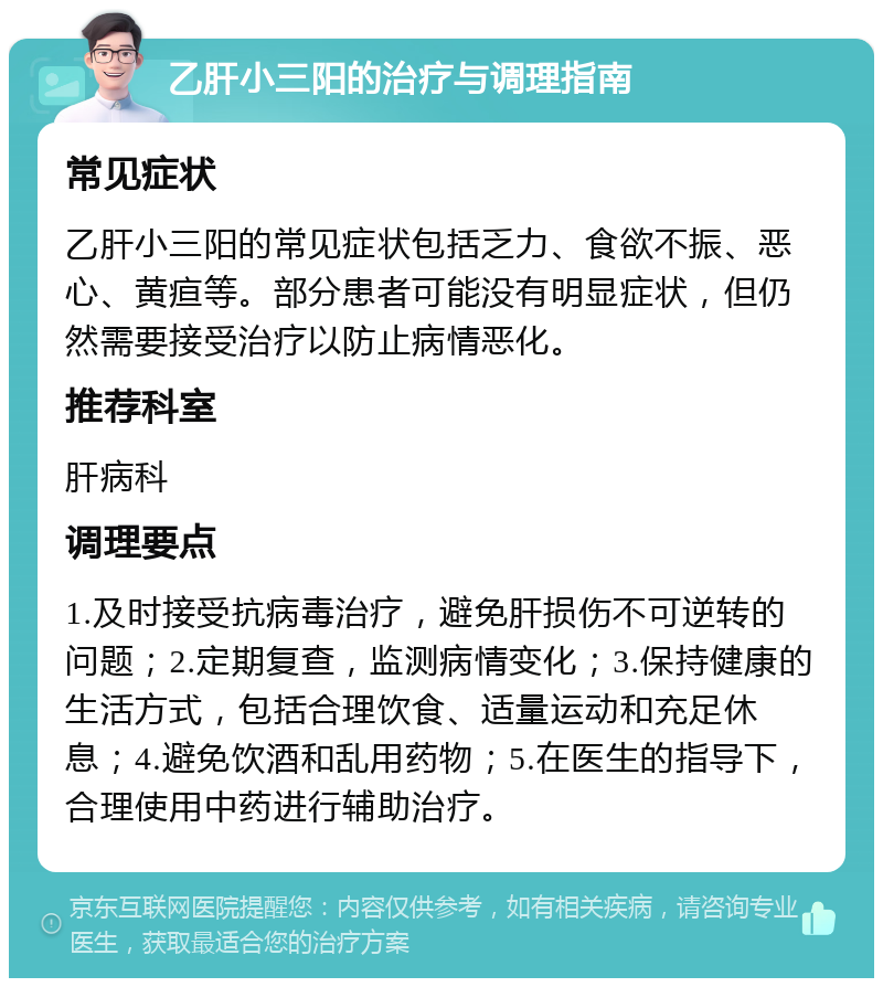 乙肝小三阳的治疗与调理指南 常见症状 乙肝小三阳的常见症状包括乏力、食欲不振、恶心、黄疸等。部分患者可能没有明显症状，但仍然需要接受治疗以防止病情恶化。 推荐科室 肝病科 调理要点 1.及时接受抗病毒治疗，避免肝损伤不可逆转的问题；2.定期复查，监测病情变化；3.保持健康的生活方式，包括合理饮食、适量运动和充足休息；4.避免饮酒和乱用药物；5.在医生的指导下，合理使用中药进行辅助治疗。