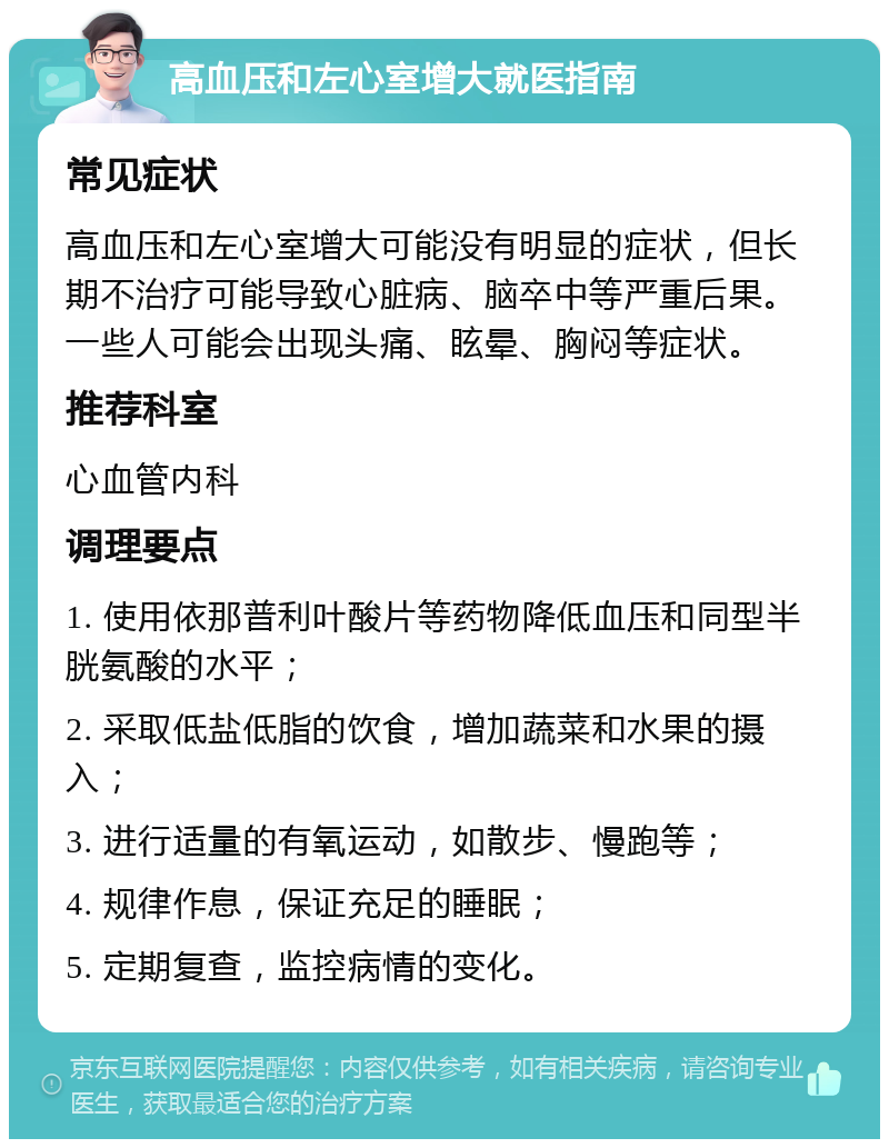 高血压和左心室增大就医指南 常见症状 高血压和左心室增大可能没有明显的症状，但长期不治疗可能导致心脏病、脑卒中等严重后果。一些人可能会出现头痛、眩晕、胸闷等症状。 推荐科室 心血管内科 调理要点 1. 使用依那普利叶酸片等药物降低血压和同型半胱氨酸的水平； 2. 采取低盐低脂的饮食，增加蔬菜和水果的摄入； 3. 进行适量的有氧运动，如散步、慢跑等； 4. 规律作息，保证充足的睡眠； 5. 定期复查，监控病情的变化。