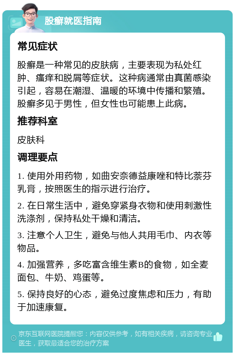 股癣就医指南 常见症状 股癣是一种常见的皮肤病，主要表现为私处红肿、瘙痒和脱屑等症状。这种病通常由真菌感染引起，容易在潮湿、温暖的环境中传播和繁殖。股癣多见于男性，但女性也可能患上此病。 推荐科室 皮肤科 调理要点 1. 使用外用药物，如曲安奈德益康唑和特比萘芬乳膏，按照医生的指示进行治疗。 2. 在日常生活中，避免穿紧身衣物和使用刺激性洗涤剂，保持私处干燥和清洁。 3. 注意个人卫生，避免与他人共用毛巾、内衣等物品。 4. 加强营养，多吃富含维生素B的食物，如全麦面包、牛奶、鸡蛋等。 5. 保持良好的心态，避免过度焦虑和压力，有助于加速康复。