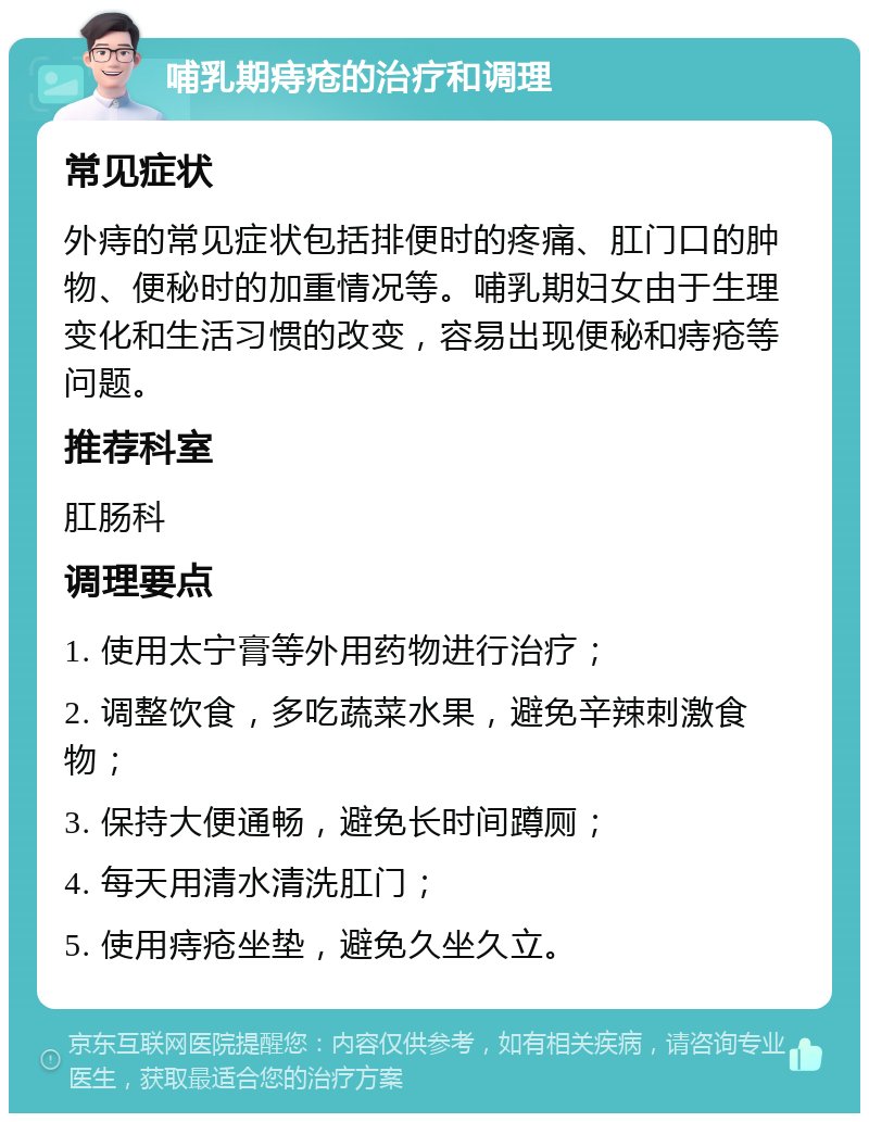 哺乳期痔疮的治疗和调理 常见症状 外痔的常见症状包括排便时的疼痛、肛门口的肿物、便秘时的加重情况等。哺乳期妇女由于生理变化和生活习惯的改变，容易出现便秘和痔疮等问题。 推荐科室 肛肠科 调理要点 1. 使用太宁膏等外用药物进行治疗； 2. 调整饮食，多吃蔬菜水果，避免辛辣刺激食物； 3. 保持大便通畅，避免长时间蹲厕； 4. 每天用清水清洗肛门； 5. 使用痔疮坐垫，避免久坐久立。