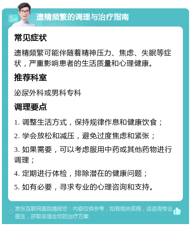 遗精频繁的调理与治疗指南 常见症状 遗精频繁可能伴随着精神压力、焦虑、失眠等症状，严重影响患者的生活质量和心理健康。 推荐科室 泌尿外科或男科专科 调理要点 1. 调整生活方式，保持规律作息和健康饮食； 2. 学会放松和减压，避免过度焦虑和紧张； 3. 如果需要，可以考虑服用中药或其他药物进行调理； 4. 定期进行体检，排除潜在的健康问题； 5. 如有必要，寻求专业的心理咨询和支持。