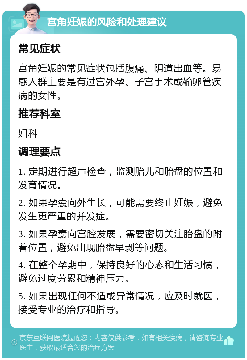 宫角妊娠的风险和处理建议 常见症状 宫角妊娠的常见症状包括腹痛、阴道出血等。易感人群主要是有过宫外孕、子宫手术或输卵管疾病的女性。 推荐科室 妇科 调理要点 1. 定期进行超声检查，监测胎儿和胎盘的位置和发育情况。 2. 如果孕囊向外生长，可能需要终止妊娠，避免发生更严重的并发症。 3. 如果孕囊向宫腔发展，需要密切关注胎盘的附着位置，避免出现胎盘早剥等问题。 4. 在整个孕期中，保持良好的心态和生活习惯，避免过度劳累和精神压力。 5. 如果出现任何不适或异常情况，应及时就医，接受专业的治疗和指导。