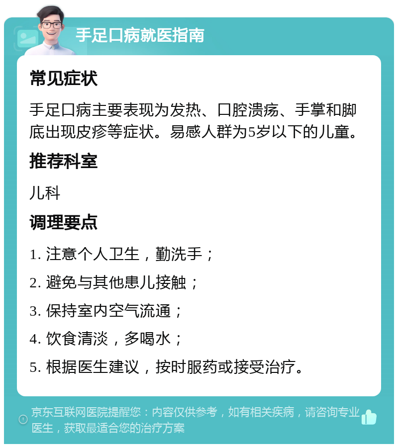 手足口病就医指南 常见症状 手足口病主要表现为发热、口腔溃疡、手掌和脚底出现皮疹等症状。易感人群为5岁以下的儿童。 推荐科室 儿科 调理要点 1. 注意个人卫生，勤洗手； 2. 避免与其他患儿接触； 3. 保持室内空气流通； 4. 饮食清淡，多喝水； 5. 根据医生建议，按时服药或接受治疗。