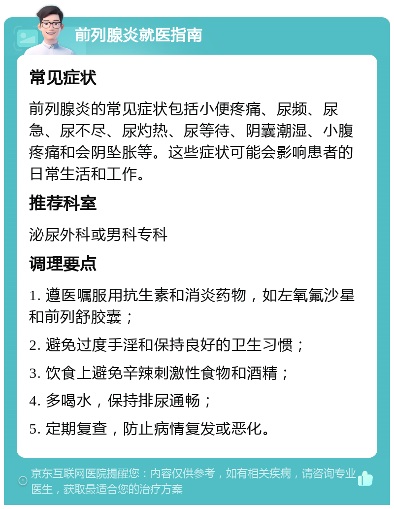 前列腺炎就医指南 常见症状 前列腺炎的常见症状包括小便疼痛、尿频、尿急、尿不尽、尿灼热、尿等待、阴囊潮湿、小腹疼痛和会阴坠胀等。这些症状可能会影响患者的日常生活和工作。 推荐科室 泌尿外科或男科专科 调理要点 1. 遵医嘱服用抗生素和消炎药物，如左氧氟沙星和前列舒胶囊； 2. 避免过度手淫和保持良好的卫生习惯； 3. 饮食上避免辛辣刺激性食物和酒精； 4. 多喝水，保持排尿通畅； 5. 定期复查，防止病情复发或恶化。