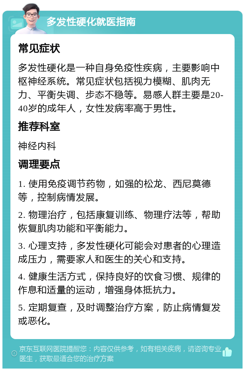 多发性硬化就医指南 常见症状 多发性硬化是一种自身免疫性疾病，主要影响中枢神经系统。常见症状包括视力模糊、肌肉无力、平衡失调、步态不稳等。易感人群主要是20-40岁的成年人，女性发病率高于男性。 推荐科室 神经内科 调理要点 1. 使用免疫调节药物，如强的松龙、西尼莫德等，控制病情发展。 2. 物理治疗，包括康复训练、物理疗法等，帮助恢复肌肉功能和平衡能力。 3. 心理支持，多发性硬化可能会对患者的心理造成压力，需要家人和医生的关心和支持。 4. 健康生活方式，保持良好的饮食习惯、规律的作息和适量的运动，增强身体抵抗力。 5. 定期复查，及时调整治疗方案，防止病情复发或恶化。