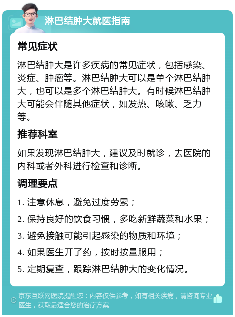 淋巴结肿大就医指南 常见症状 淋巴结肿大是许多疾病的常见症状，包括感染、炎症、肿瘤等。淋巴结肿大可以是单个淋巴结肿大，也可以是多个淋巴结肿大。有时候淋巴结肿大可能会伴随其他症状，如发热、咳嗽、乏力等。 推荐科室 如果发现淋巴结肿大，建议及时就诊，去医院的内科或者外科进行检查和诊断。 调理要点 1. 注意休息，避免过度劳累； 2. 保持良好的饮食习惯，多吃新鲜蔬菜和水果； 3. 避免接触可能引起感染的物质和环境； 4. 如果医生开了药，按时按量服用； 5. 定期复查，跟踪淋巴结肿大的变化情况。