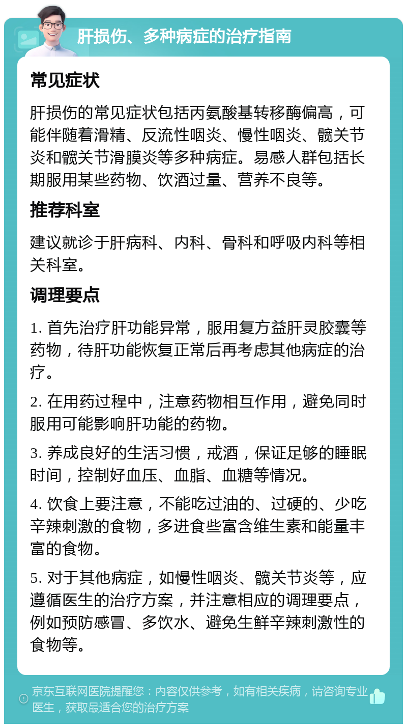 肝损伤、多种病症的治疗指南 常见症状 肝损伤的常见症状包括丙氨酸基转移酶偏高，可能伴随着滑精、反流性咽炎、慢性咽炎、髋关节炎和髋关节滑膜炎等多种病症。易感人群包括长期服用某些药物、饮酒过量、营养不良等。 推荐科室 建议就诊于肝病科、内科、骨科和呼吸内科等相关科室。 调理要点 1. 首先治疗肝功能异常，服用复方益肝灵胶囊等药物，待肝功能恢复正常后再考虑其他病症的治疗。 2. 在用药过程中，注意药物相互作用，避免同时服用可能影响肝功能的药物。 3. 养成良好的生活习惯，戒酒，保证足够的睡眠时间，控制好血压、血脂、血糖等情况。 4. 饮食上要注意，不能吃过油的、过硬的、少吃辛辣刺激的食物，多进食些富含维生素和能量丰富的食物。 5. 对于其他病症，如慢性咽炎、髋关节炎等，应遵循医生的治疗方案，并注意相应的调理要点，例如预防感冒、多饮水、避免生鲜辛辣刺激性的食物等。